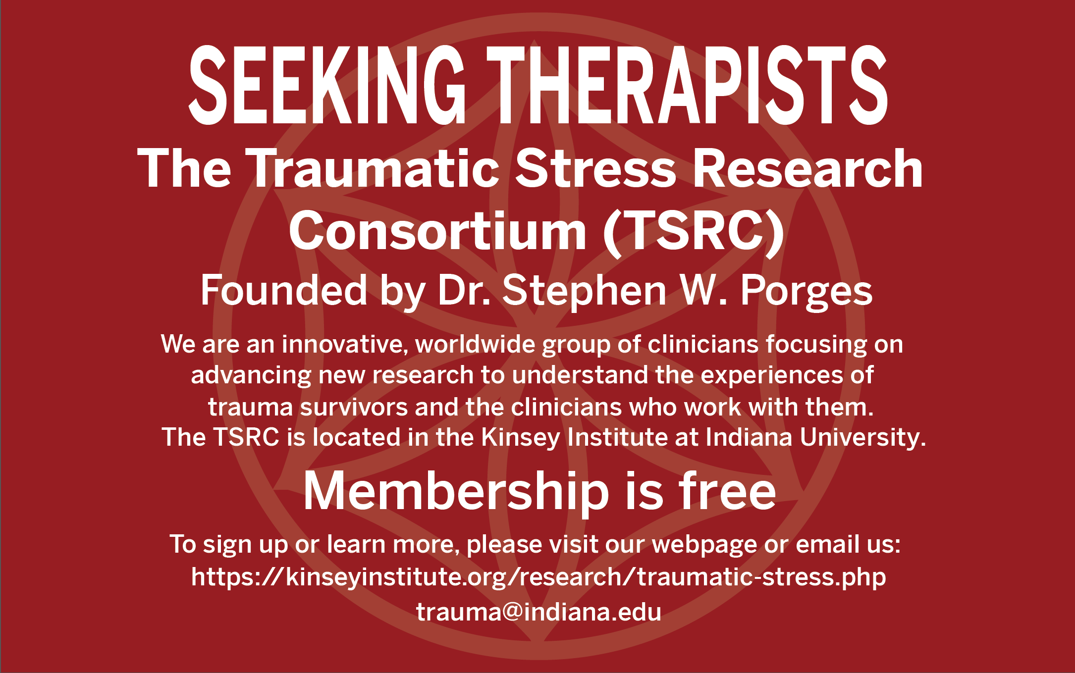SEEKING THERAPISTS The Traumatic Stress Research Consortium (TSRC) Founded by Dr. Stephen W. Porges We are an innovative, worldwide group of clinicians focusing on advancing new research to understand the experiences of trauma survivors and the clinicians who work with them. Membership is free To sign up or learn more, please visit our webpage or email us: https://kinseyinstitute.org/research/traumatic-stress.php trauma@indiana.edu